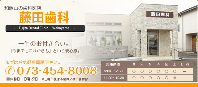 藤田歯科 一生のお付き合い。「今まででもこれからも」という安心感。 まずはお気軽お電話ください。 電話番号 073-454-8008 休診日 日曜・祝日、土曜午後休診、または不定休