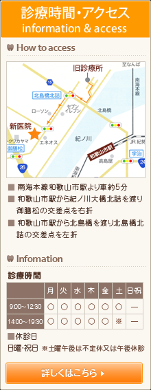 診療時間・アクセス How to access ■ 南海本線和歌山市駅より車約5分 ■ 和歌山市駅から紀ノ川大橋北詰を渡り、御膳松の交差点を右折 ■ 和歌山市駅から北島橋を渡り北島橋北詰の交差点を左 infomation 診療時間：[月～金]9:00～12:30／14:00～19:30 [土]9:00～12:30[休診日]日曜・祝日、土曜午後休診、または不定休 詳しくはこちら